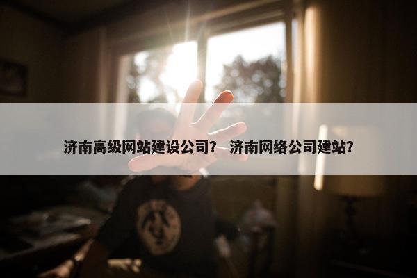 济南高级网站建设公司？ 济南网络公司建站？