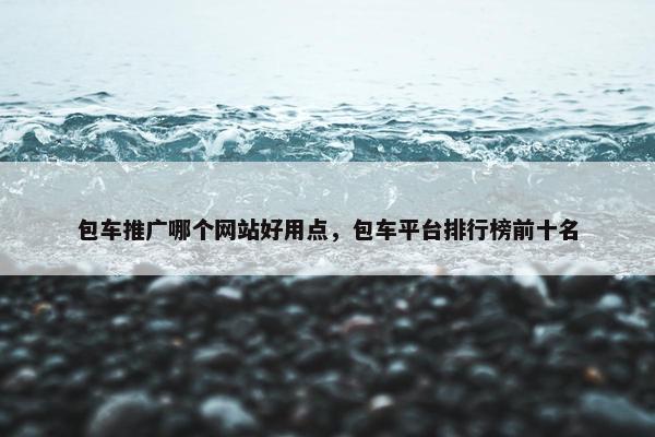 包车推广哪个网站好用点，包车平台排行榜前十名