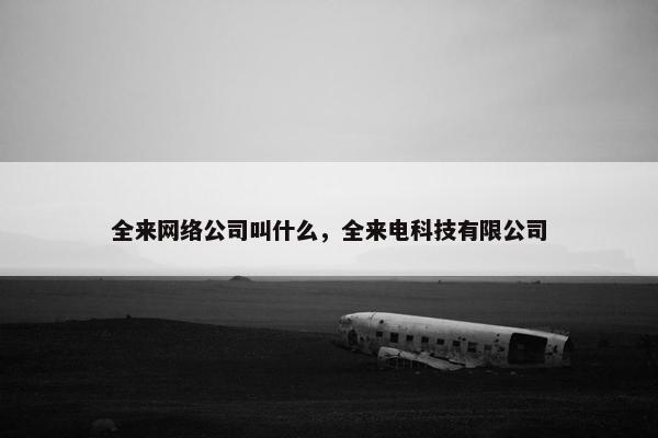 全来网络公司叫什么，全来电科技有限公司