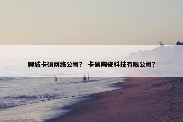 聊城卡硕网络公司？ 卡硕陶瓷科技有限公司？