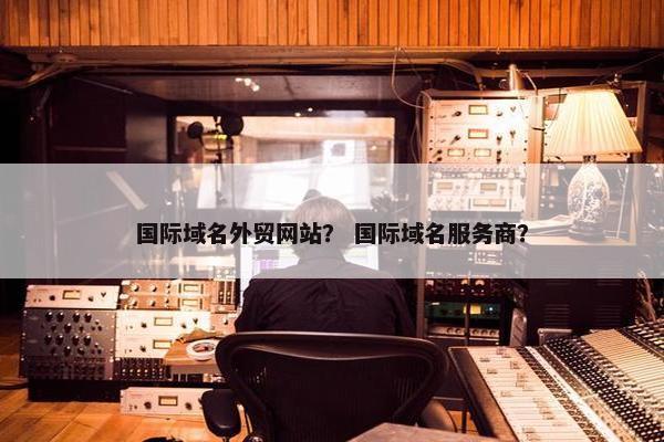 国际域名外贸网站？ 国际域名服务商？