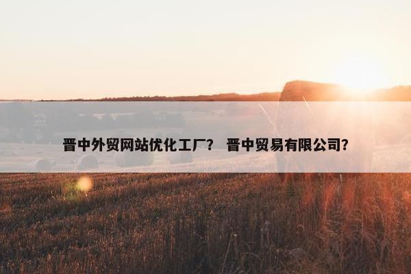 晋中外贸网站优化工厂？ 晋中贸易有限公司？