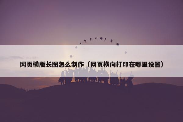 网页横版长图怎么制作（网页横向打印在哪里设置）