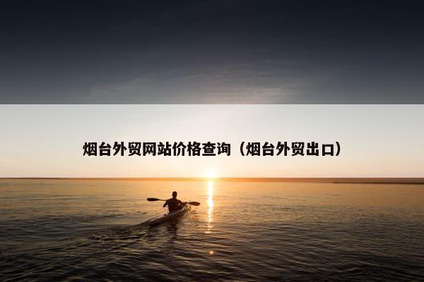 烟台外贸网站价格查询（烟台外贸出口）