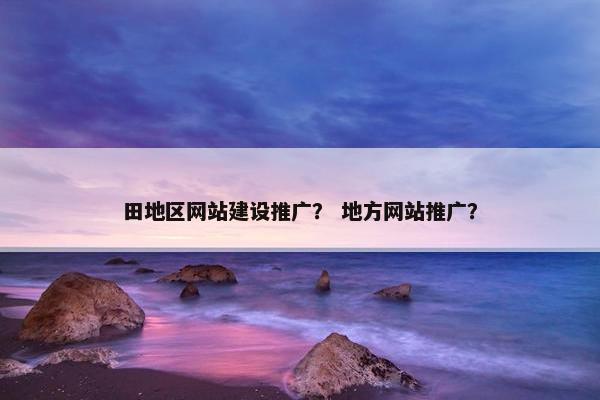 田地区网站建设推广？ 地方网站推广？