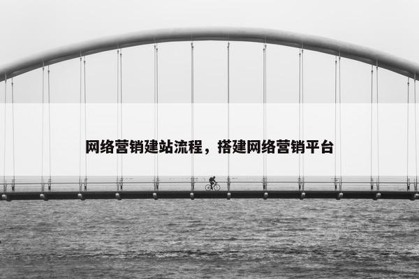 网络营销建站流程，搭建网络营销平台