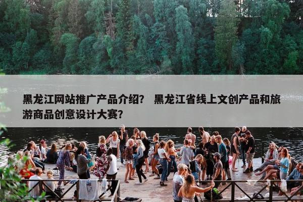 黑龙江网站推广产品介绍？ 黑龙江省线上文创产品和旅游商品创意设计大赛？