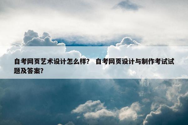 自考网页艺术设计怎么样？ 自考网页设计与制作考试试题及答案？