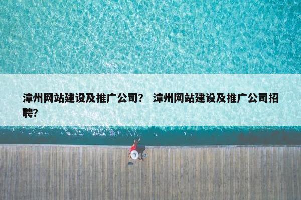 漳州网站建设及推广公司？ 漳州网站建设及推广公司招聘？