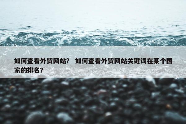 如何查看外贸网站？ 如何查看外贸网站关键词在某个国家的排名？