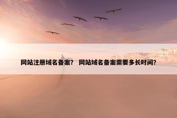 网站注册域名备案？ 网站域名备案需要多长时间？