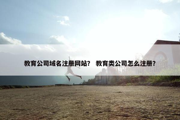 教育公司域名注册网站？ 教育类公司怎么注册？