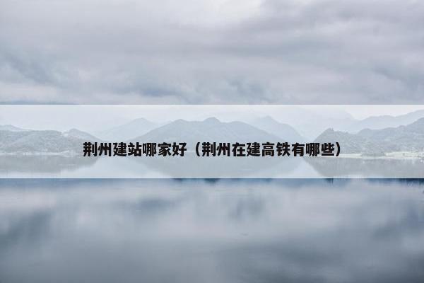 荆州建站哪家好（荆州在建高铁有哪些）