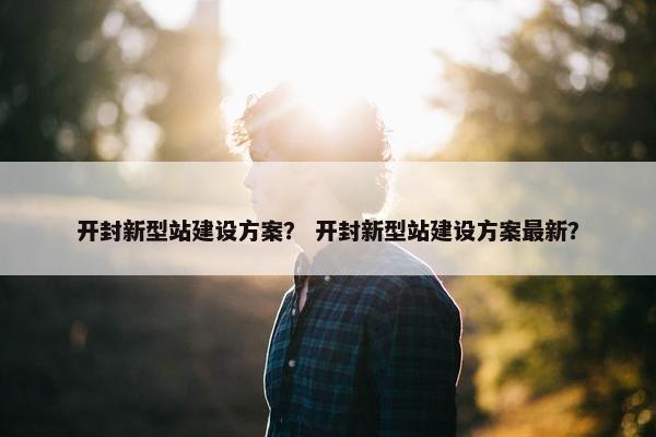 开封新型站建设方案？ 开封新型站建设方案最新？