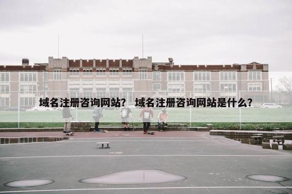 域名注册咨询网站？ 域名注册咨询网站是什么？