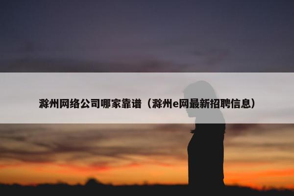 滁州网络公司哪家靠谱（滁州e网最新招聘信息）