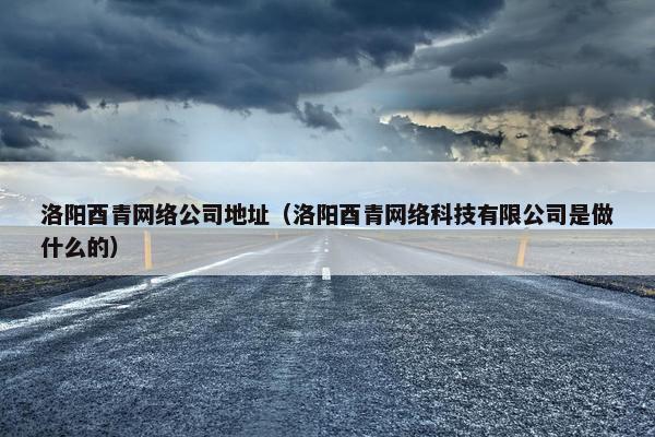 洛阳酉青网络公司地址（洛阳酉青网络科技有限公司是做什么的）
