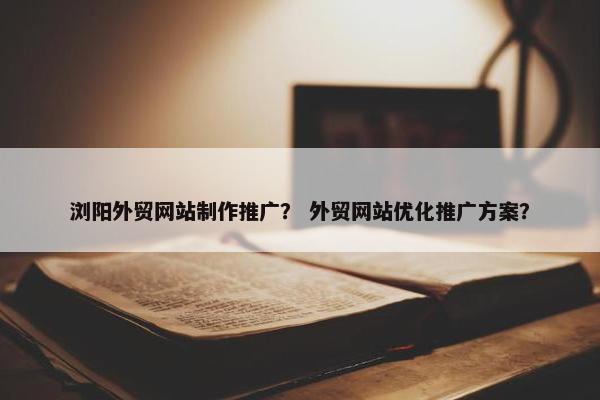 浏阳外贸网站制作推广？ 外贸网站优化推广方案？