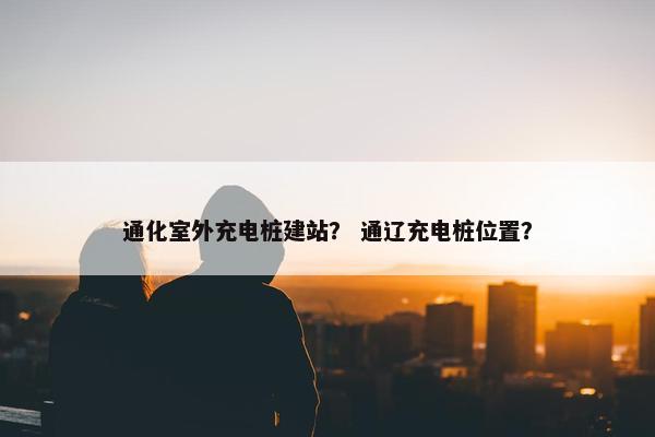 通化室外充电桩建站？ 通辽充电桩位置？