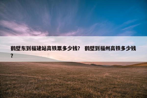 鹤壁东到福建站高铁票多少钱？ 鹤壁到福州高铁多少钱？
