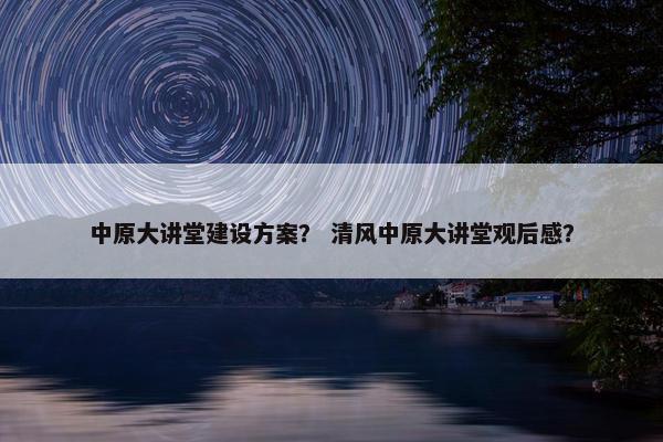 中原大讲堂建设方案？ 清风中原大讲堂观后感？