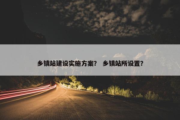 乡镇站建设实施方案？ 乡镇站所设置？