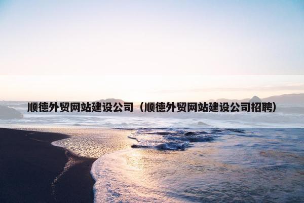 顺德外贸网站建设公司（顺德外贸网站建设公司招聘）