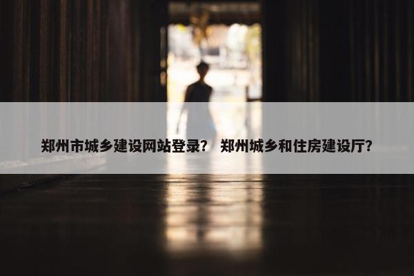 郑州市城乡建设网站登录？ 郑州城乡和住房建设厅？