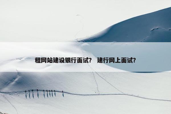 租网站建设银行面试？ 建行网上面试？