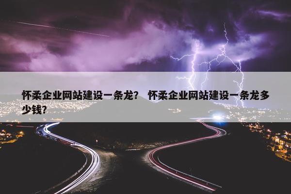 怀柔企业网站建设一条龙？ 怀柔企业网站建设一条龙多少钱？