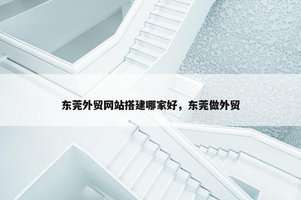 东莞外贸网站搭建哪家好，东莞做外贸