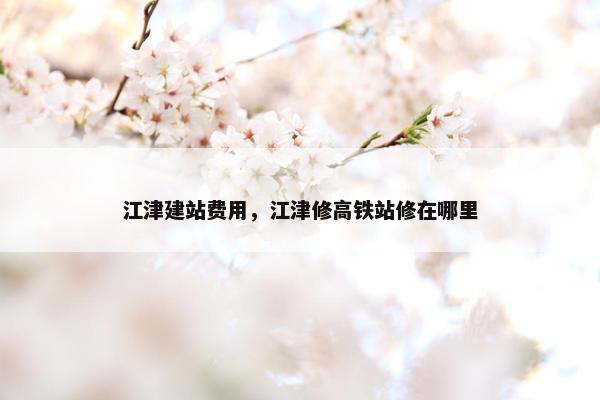 江津建站费用，江津修高铁站修在哪里