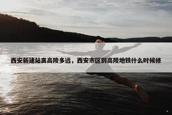 西安新建站离高陵多远，西安市区到高陵地铁什么时候修