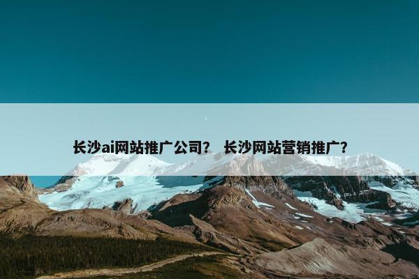 长沙ai网站推广公司？ 长沙网站营销推广？