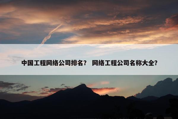 中国工程网络公司排名？ 网络工程公司名称大全？