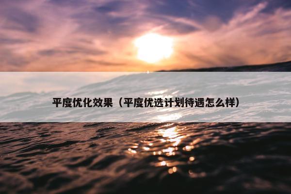 平度优化效果（平度优选计划待遇怎么样）