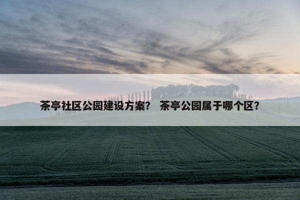 茶亭社区公园建设方案？ 茶亭公园属于哪个区？