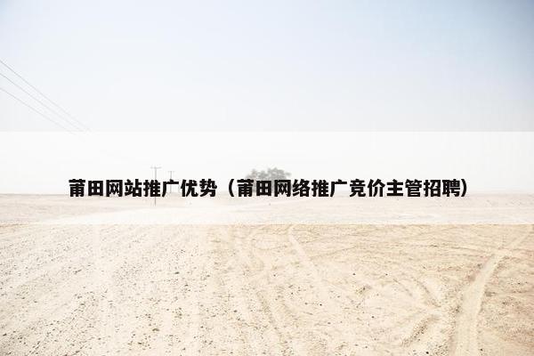 莆田网站推广优势（莆田网络推广竞价主管招聘）