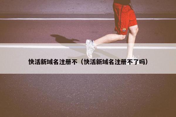 快活新域名注册不（快活新域名注册不了吗）