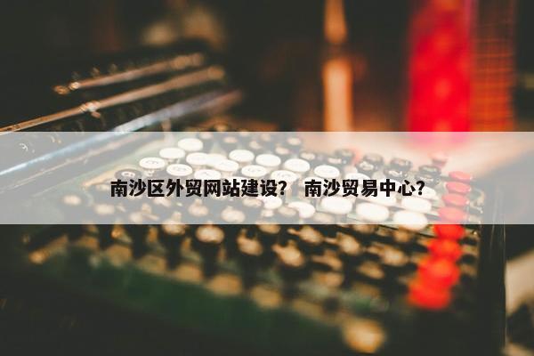 南沙区外贸网站建设？ 南沙贸易中心？