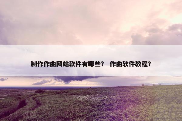 制作作曲网站软件有哪些？ 作曲软件教程？