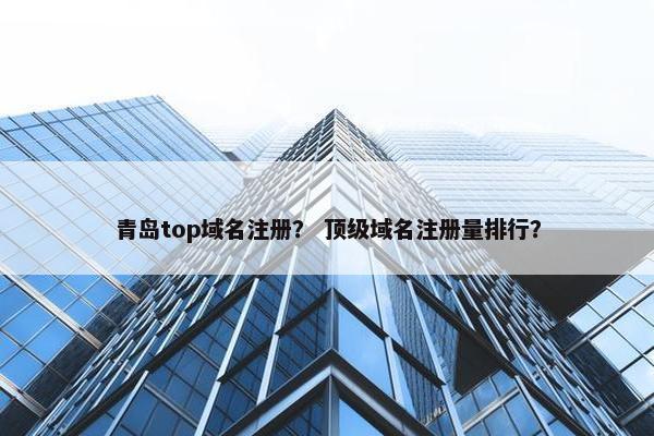 青岛top域名注册？ 顶级域名注册量排行？