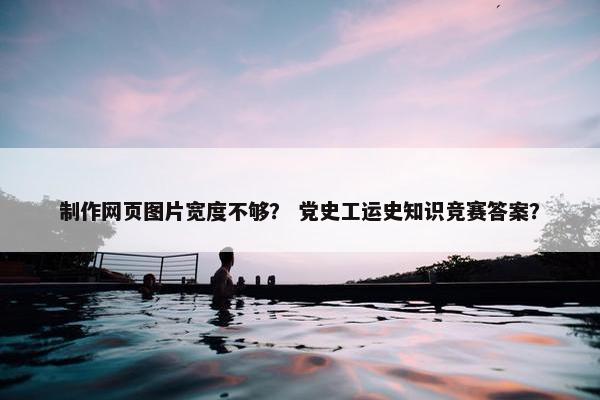 制作网页图片宽度不够？ 党史工运史知识竞赛答案？
