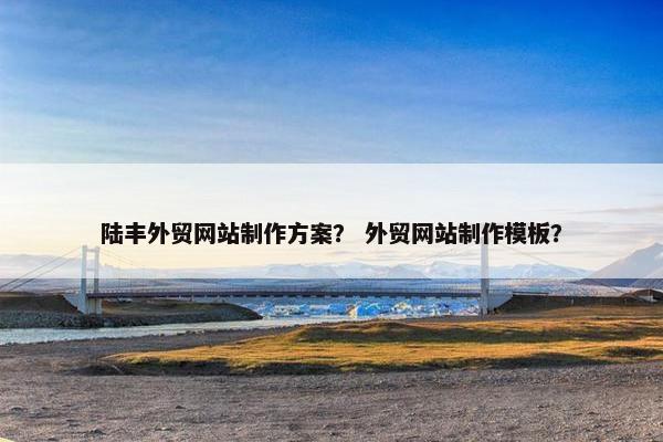 陆丰外贸网站制作方案？ 外贸网站制作模板？