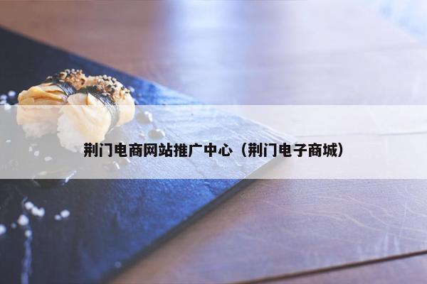 荆门电商网站推广中心（荆门电子商城）