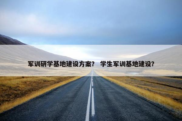 军训研学基地建设方案？ 学生军训基地建设？