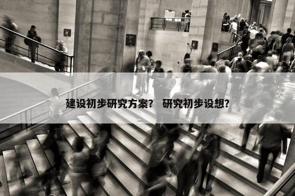 建设初步研究方案？ 研究初步设想？