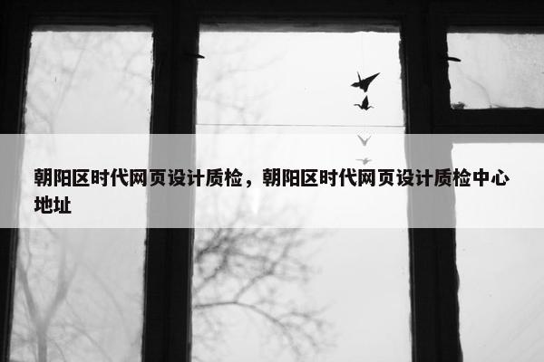 朝阳区时代网页设计质检，朝阳区时代网页设计质检中心地址