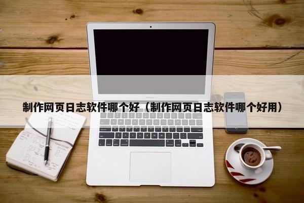 制作网页日志软件哪个好（制作网页日志软件哪个好用）