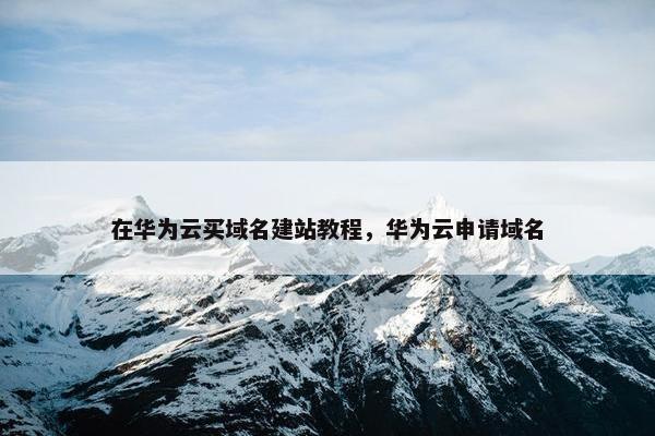 在华为云买域名建站教程，华为云申请域名